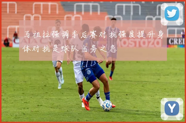 马祖拉强调季后赛对抗强度提升身体对抗是球队当务之急