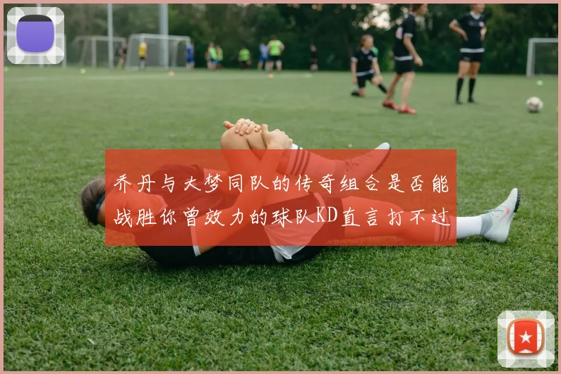 乔丹与大梦同队的传奇组合是否能战胜你曾效力的球队KD直言打不过实在太疯狂