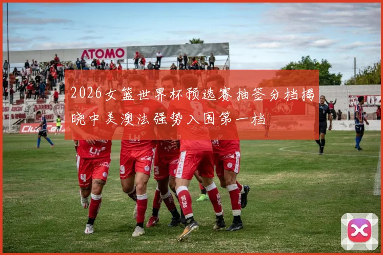 2026女篮世界杯预选赛抽签分档揭晓中美澳法强势入围第一档