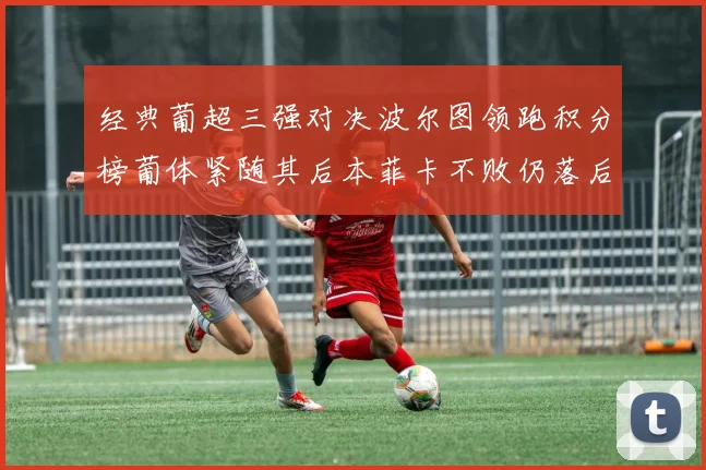 经典葡超三强对决波尔图领跑积分榜葡体紧随其后本菲卡不败仍落后八分