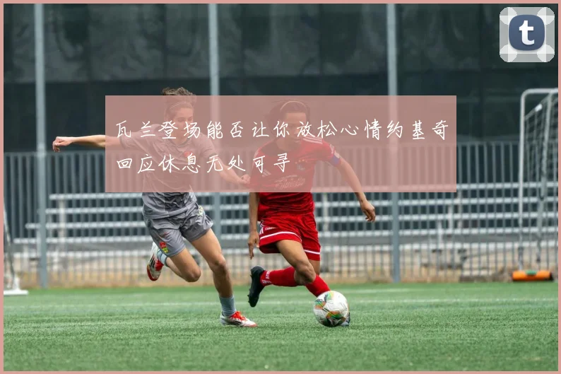 瓦兰登场能否让你放松心情约基奇回应休息无处可寻