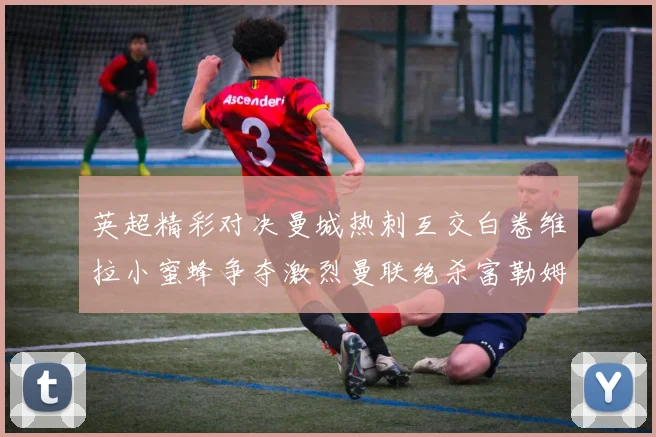 英超精彩对决曼城热刺互交白卷维拉小蜜蜂争夺激烈曼联绝杀富勒姆逆转胜利