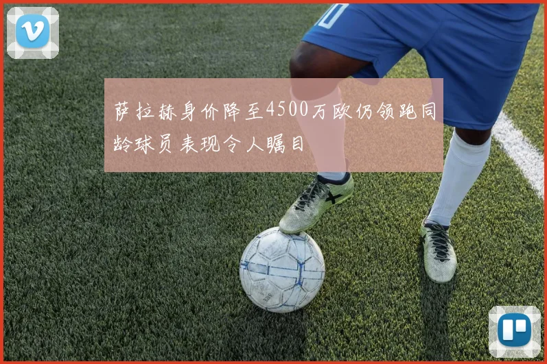 萨拉赫身价降至4500万欧仍领跑同龄球员表现令人瞩目