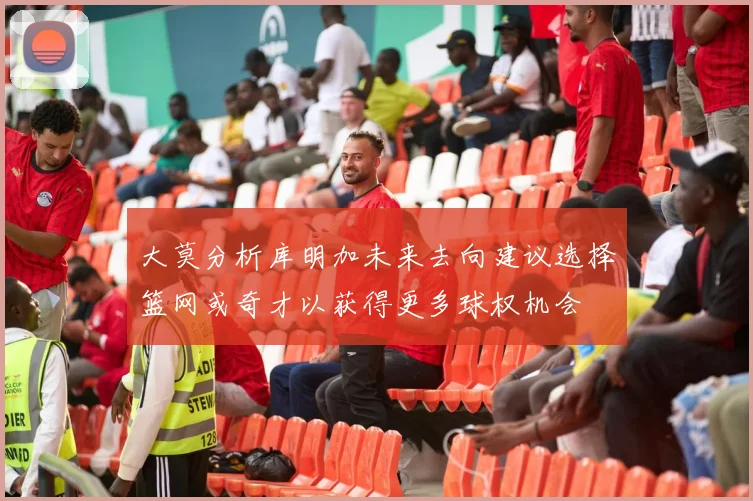 大莫分析库明加未来去向建议选择篮网或奇才以获得更多球权机会