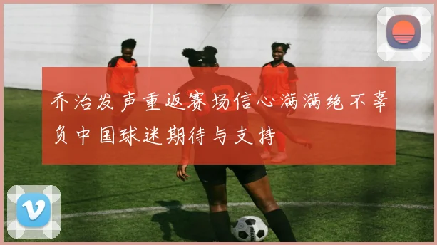 乔治发声重返赛场信心满满绝不辜负中国球迷期待与支持