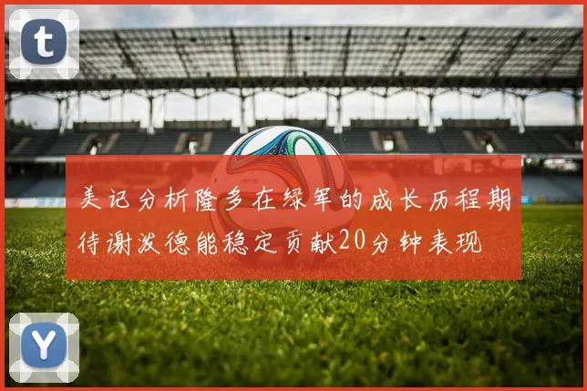 美记分析隆多在绿军的成长历程期待谢泼德能稳定贡献20分钟表现