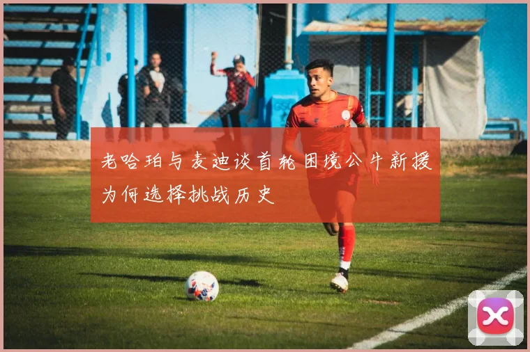 老哈珀与麦迪谈首轮困境公牛新援为何选择挑战历史