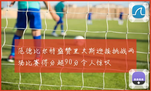范德比尔特盛赞里夫斯迎接挑战两场比赛得分超90分令人惊叹