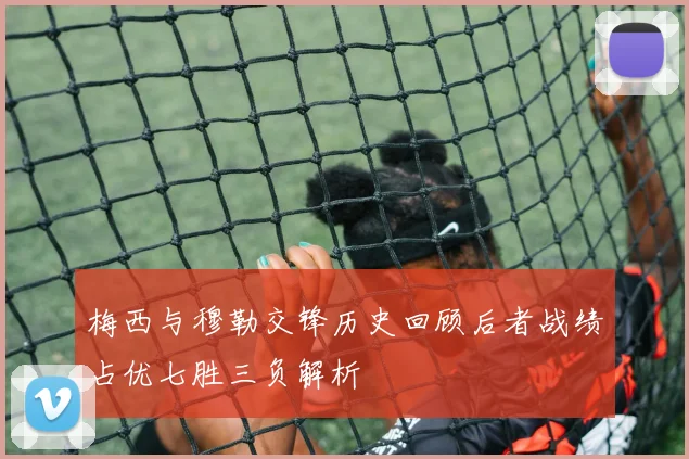 梅西与穆勒交锋历史回顾后者战绩占优七胜三负解析