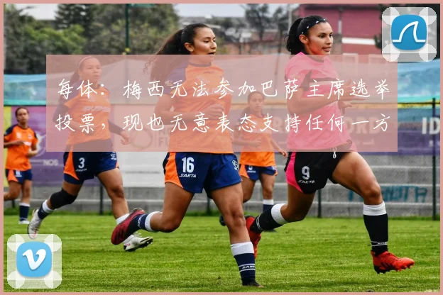 每体：梅西无法参加巴萨主席选举投票，现也无意表态支持任何一方