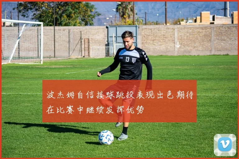 波杰姆自信接球跳投表现出色期待在比赛中继续发挥优势
