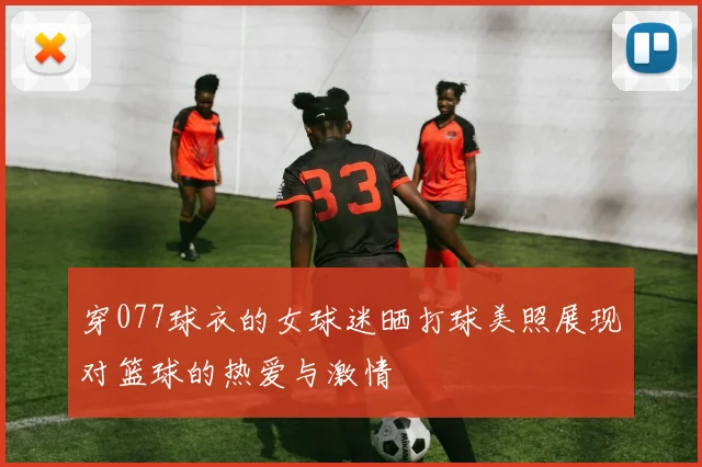 穿077球衣的女球迷晒打球美照展现对篮球的热爱与激情