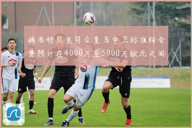 施洛特贝克符合皇马中卫标准转会费预计在4000万至5000万欧元之间