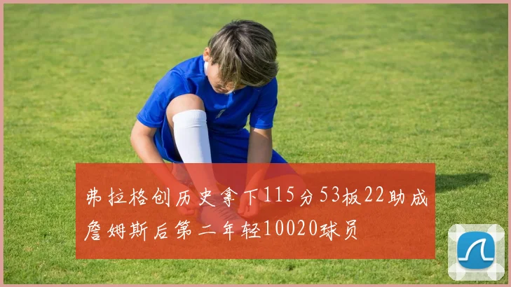 弗拉格创历史拿下115分53板22助成詹姆斯后第二年轻10020球员