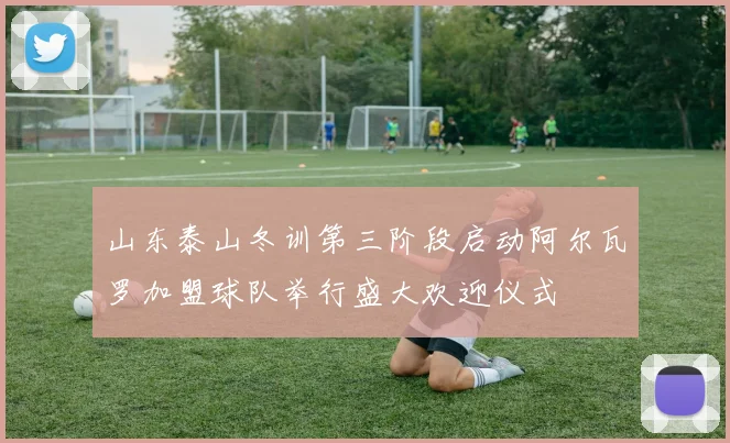山东泰山冬训第三阶段启动阿尔瓦罗加盟球队举行盛大欢迎仪式