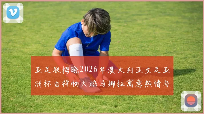 亚足联揭晓2026年澳大利亚女足亚洲杯吉祥物火焰马娜拉寓意热情与活力
