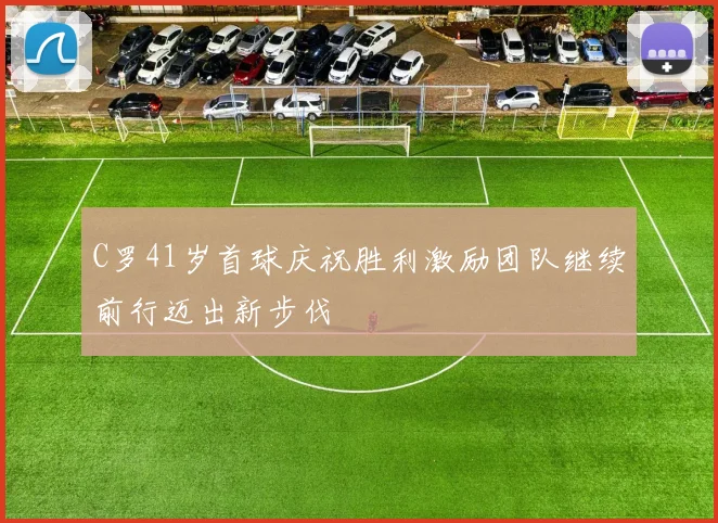 C罗41岁首球庆祝胜利激励团队继续前行迈出新步伐