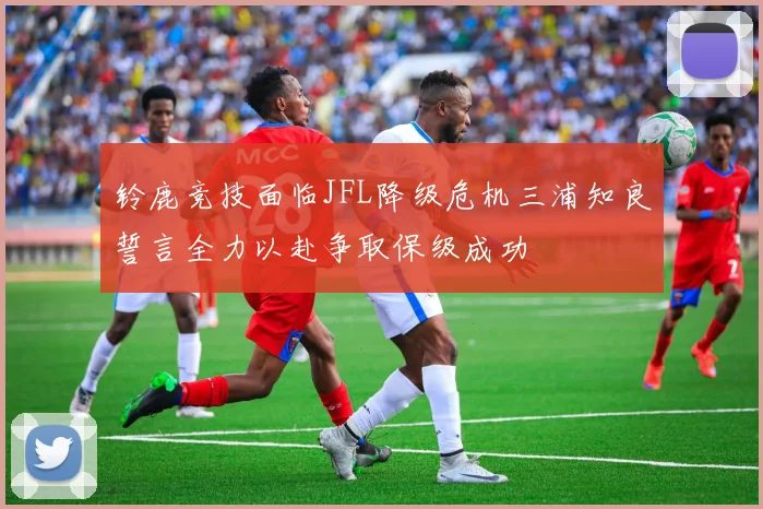 铃鹿竞技面临JFL降级危机三浦知良誓言全力以赴争取保级成功