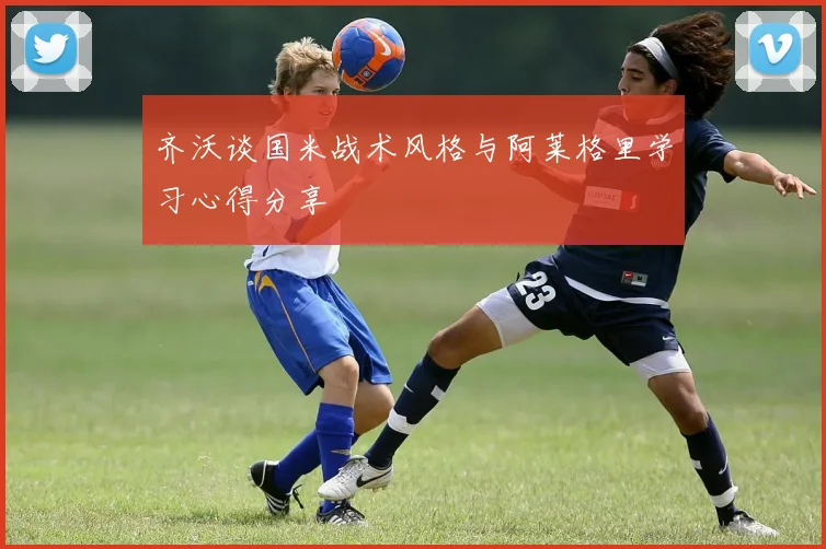 齐沃谈国米战术风格与阿莱格里学习心得分享