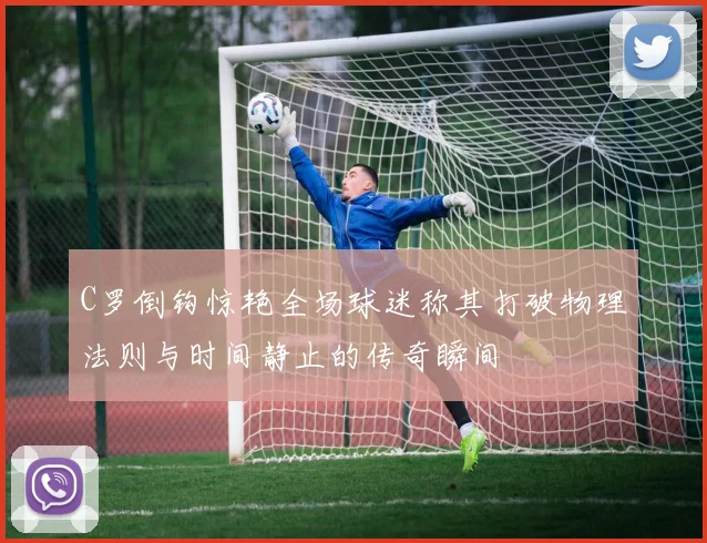 C罗倒钩惊艳全场球迷称其打破物理法则与时间静止的传奇瞬间