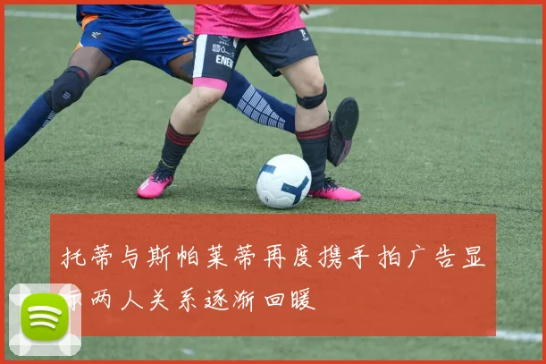 托蒂与斯帕莱蒂再度携手拍广告显示两人关系逐渐回暖