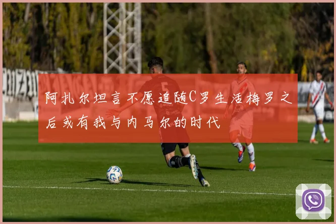 阿扎尔坦言不愿追随C罗生活梅罗之后或有我与内马尔的时代