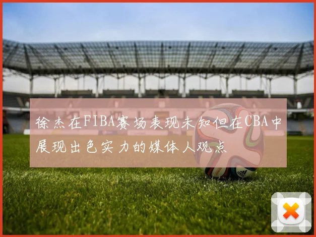 徐杰在FIBA赛场表现未知但在CBA中展现出色实力的媒体人观点