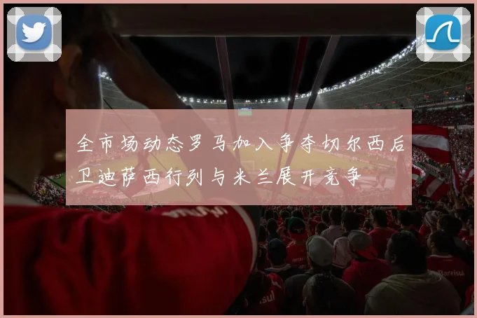 全市场动态罗马加入争夺切尔西后卫迪萨西行列与米兰展开竞争