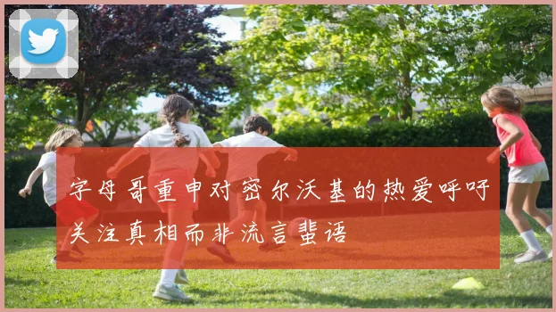 字母哥重申对密尔沃基的热爱呼吁关注真相而非流言蜚语