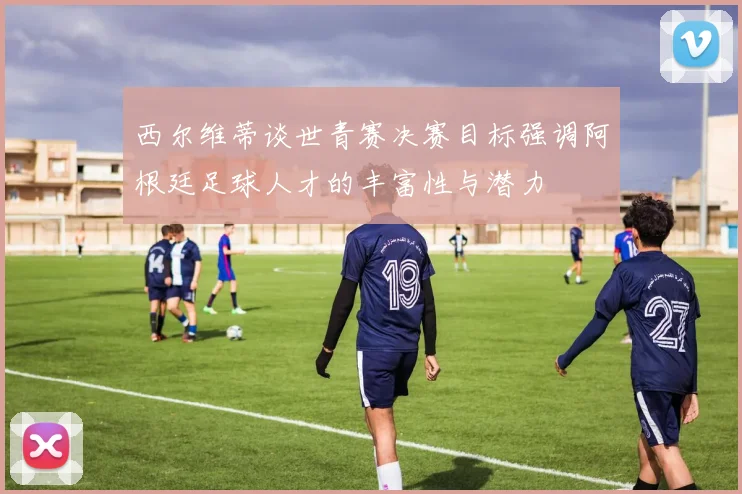 西尔维蒂谈世青赛决赛目标强调阿根廷足球人才的丰富性与潜力