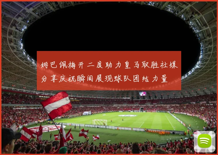 姆巴佩梅开二度助力皇马取胜社媒分享庆祝瞬间展现球队团结力量
