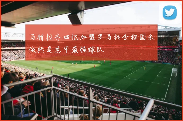 马特拉齐回忆加盟罗马机会称国米依然是意甲最强球队
