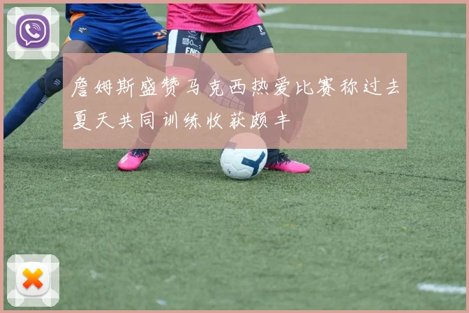 詹姆斯盛赞马克西热爱比赛称过去夏天共同训练收获颇丰