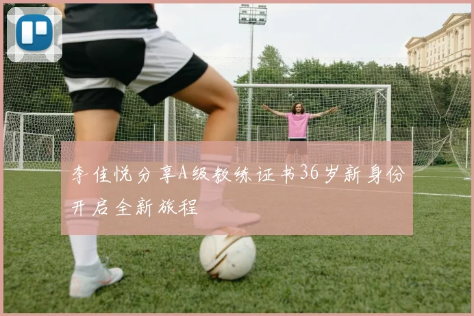 李佳悦分享A级教练证书36岁新身份开启全新旅程