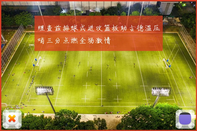理查兹排球式进攻篮板助古德温压哨三分点燃全场激情